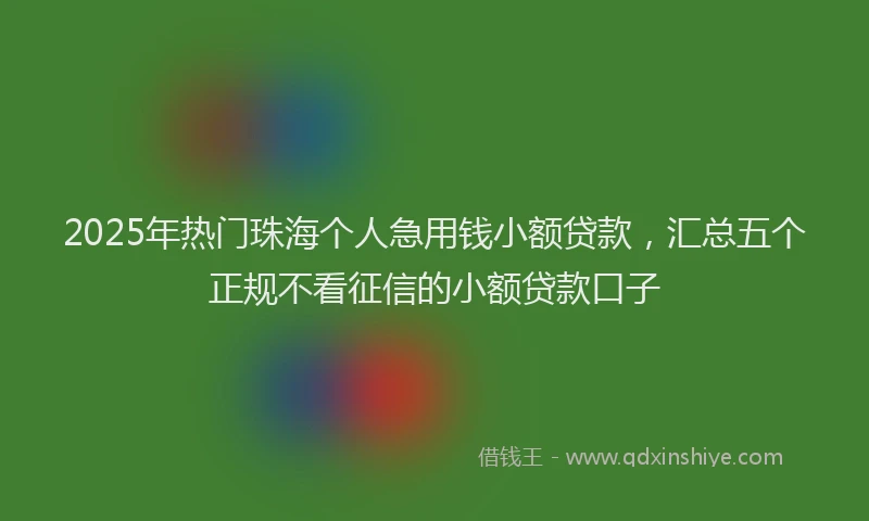 2025年热门珠海个人急用钱小额贷款，汇总五个正规不看征信的小额贷款口子
