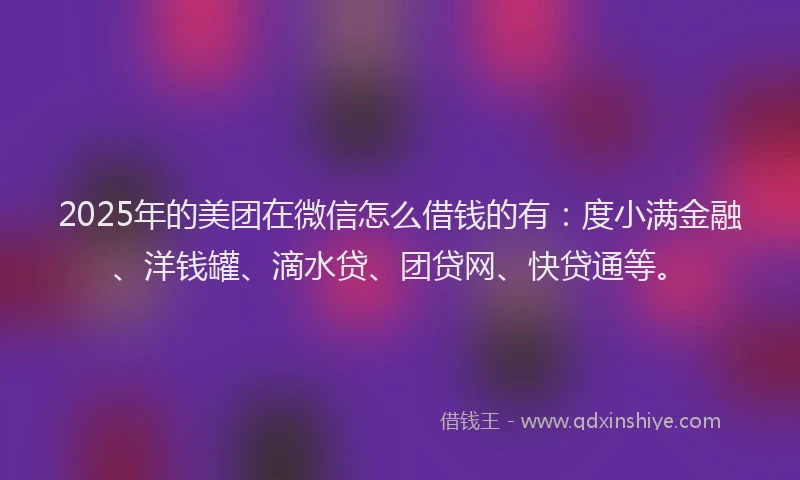2025年的美团在微信怎么借钱的有：度小满金融、洋钱罐、滴水贷、团贷网、快贷通等。
