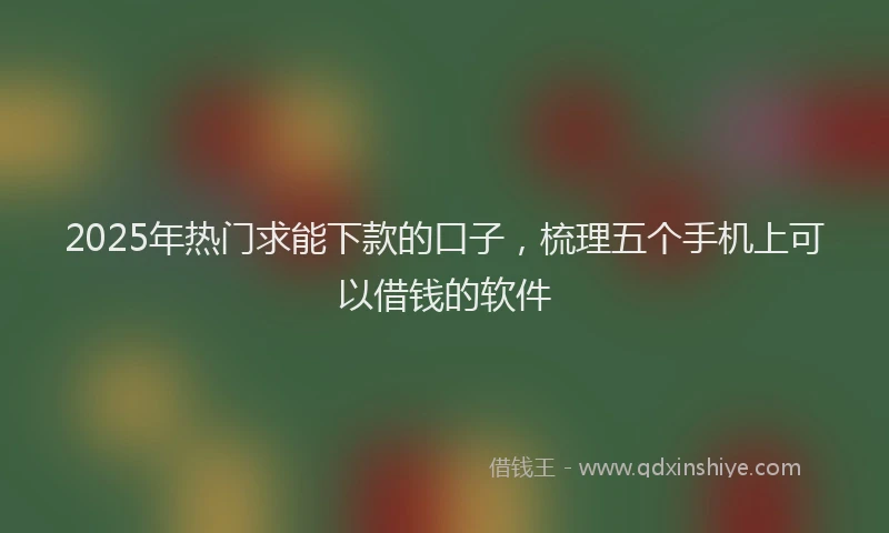 2025年热门求能下款的口子，梳理五个手机上可以借钱的软件