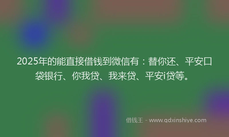2025年的能直接借钱到微信有：替你还、平安口袋银行、你我贷、我来贷、平安i贷等。