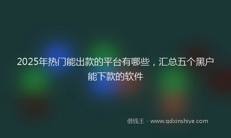 2025年热门能出款的平台有哪些，汇总五个黑户能下款的软件