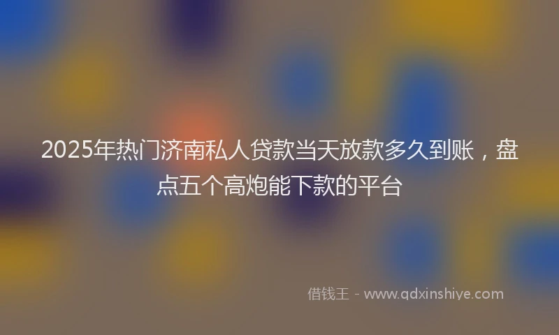 2025年热门济南私人贷款当天放款多久到账，盘点五个高炮能下款的平台