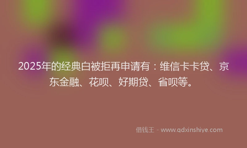 2025年的经典白被拒再申请有：维信卡卡贷、京东金融、花呗、好期贷、省呗等。