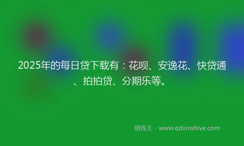 2025年的每日贷下载有：花呗、安逸花、快贷通、拍拍贷、分期乐等。