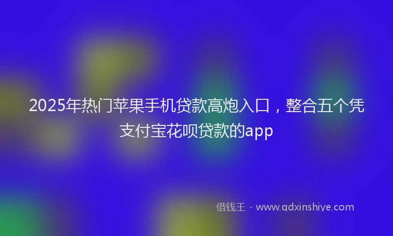 2025年热门苹果手机贷款高炮入口，整合五个凭支付宝花呗贷款的app