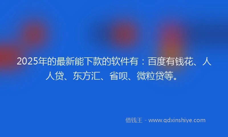 2025年的最新能下款的软件有：百度有钱花、人人贷、东方汇、省呗、微粒贷等。