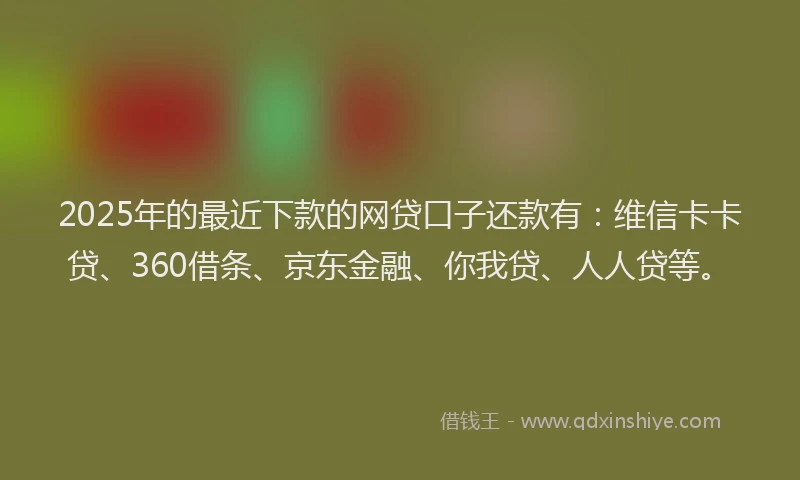 2025年的最近下款的网贷口子还款有：维信卡卡贷、360借条、京东金融、你我贷、人人贷等。