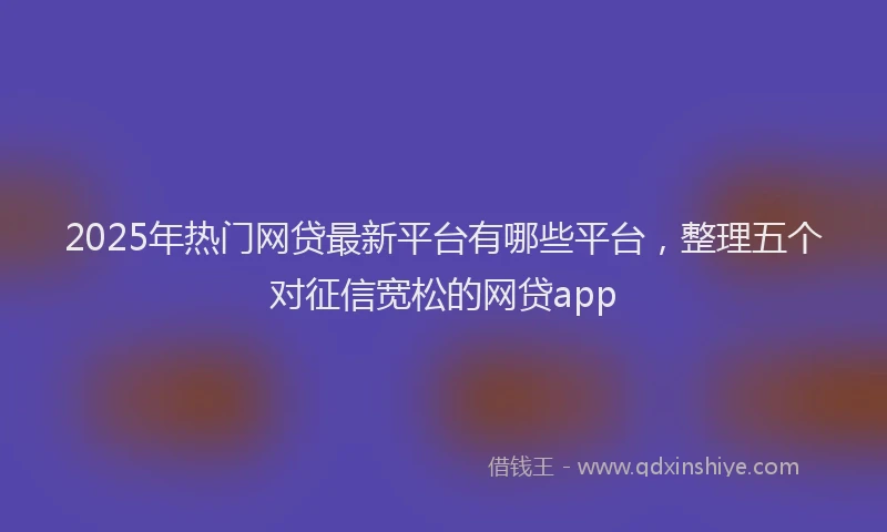 2025年热门网贷最新平台有哪些平台，整理五个对征信宽松的网贷app
