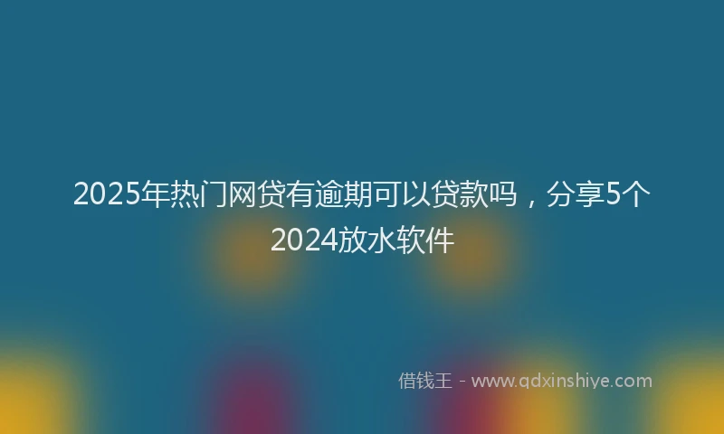 2025年热门网贷有逾期可以贷款吗，分享5个2024放水软件
