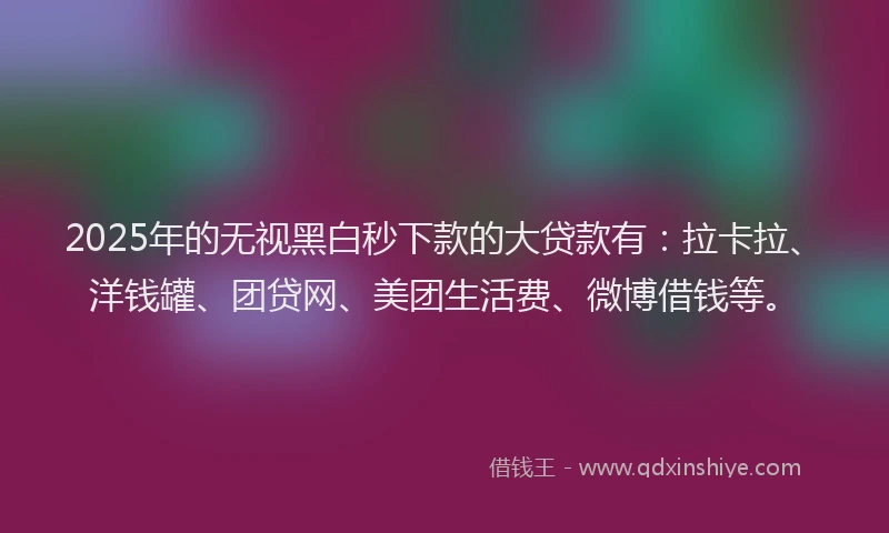 2025年的无视黑白秒下款的大贷款有：拉卡拉、洋钱罐、团贷网、美团生活费、微博借钱等。