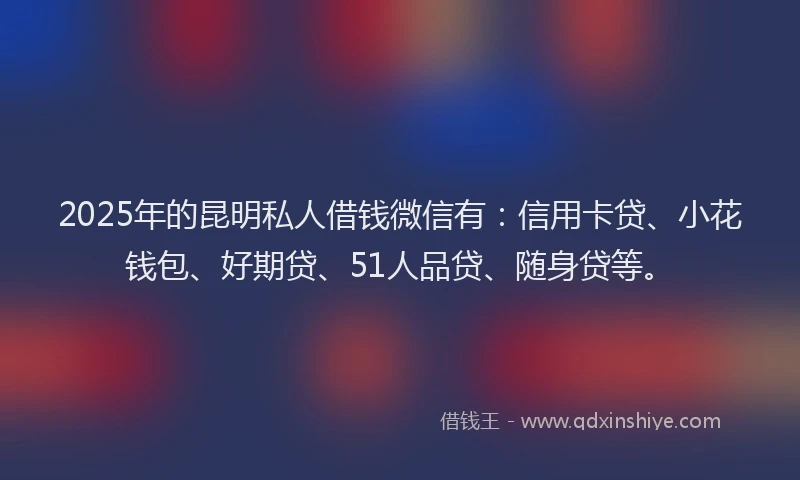 2025年的昆明私人借钱微信有：信用卡贷、小花钱包、好期贷、51人品贷、随身贷等。