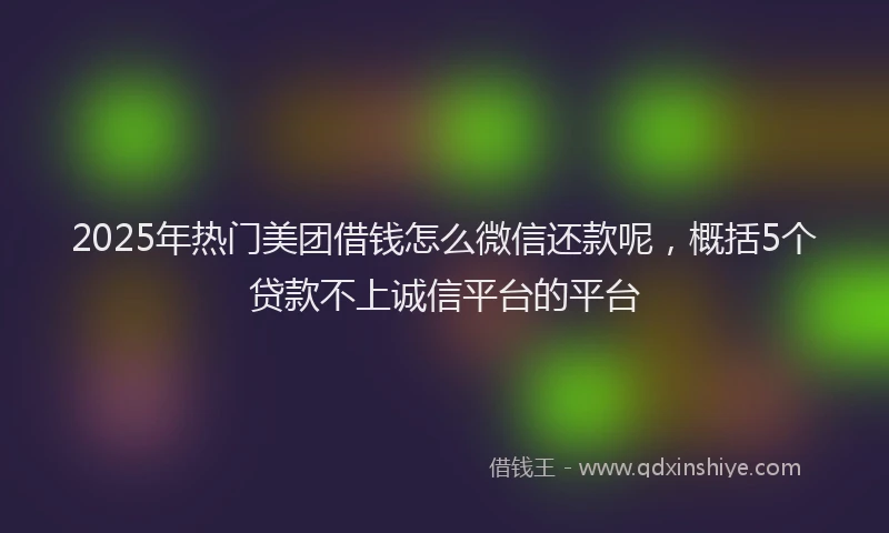 2025年热门美团借钱怎么微信还款呢，概括5个贷款不上诚信平台的平台