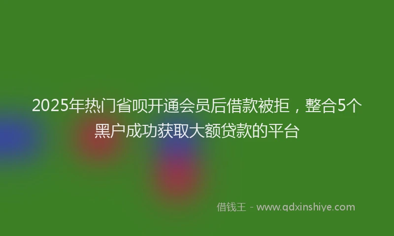 2025年热门省呗开通会员后借款被拒，整合5个黑户成功获取大额贷款的平台