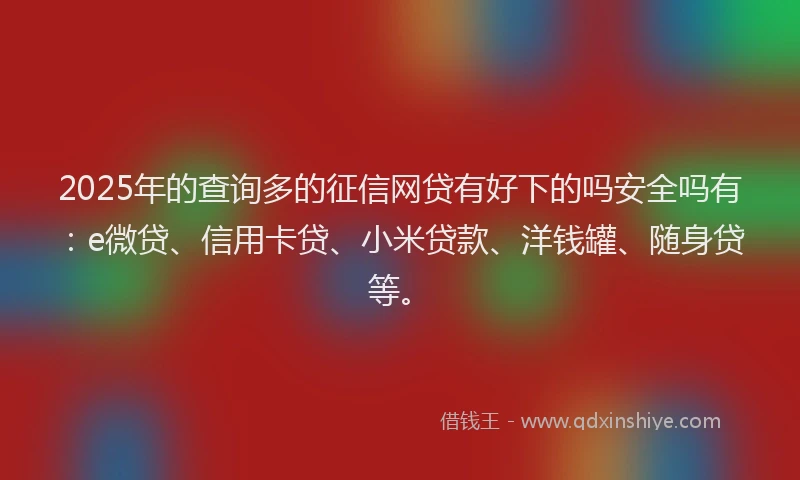 2025年的查询多的征信网贷有好下的吗安全吗有：e微贷、信用卡贷、小米贷款、洋钱罐、随身贷等。