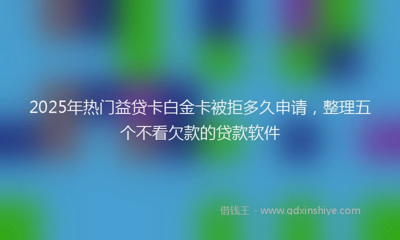 2025年热门益贷卡白金卡被拒多久申请，整理五个不看欠款的贷款软件