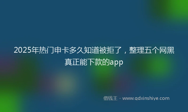 2025年热门申卡多久知道被拒了，整理五个网黑真正能下款的app