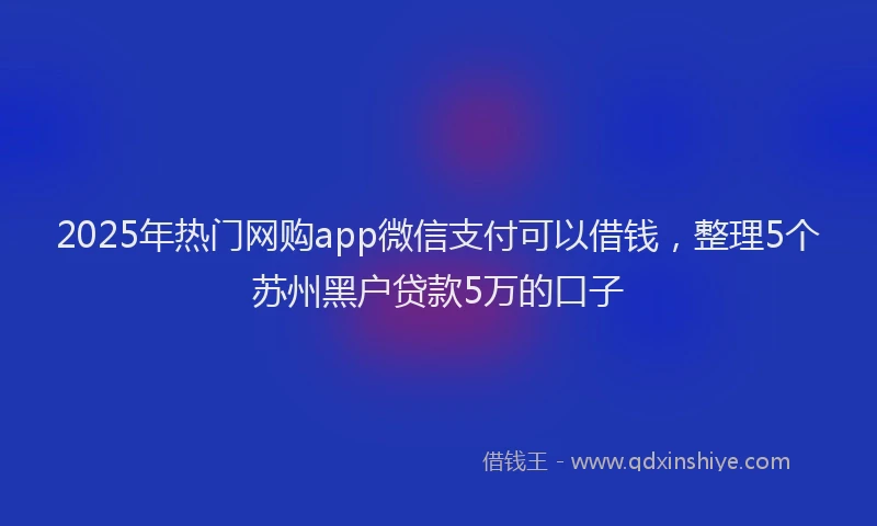 2025年热门网购app微信支付可以借钱，整理5个苏州黑户贷款5万的口子