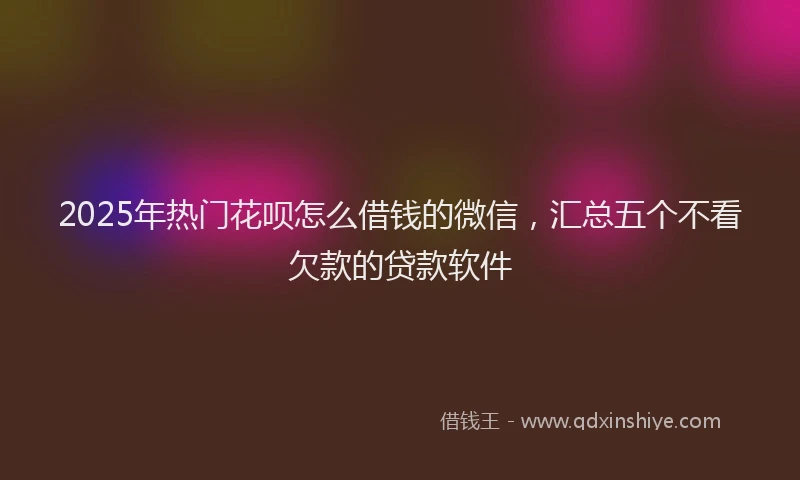 2025年热门花呗怎么借钱的微信，汇总五个不看欠款的贷款软件