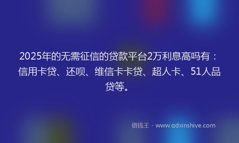 2025年的无需征信的贷款平台2万利息高吗有：信用卡贷、还呗、维信卡卡贷、超人卡、51人品贷等。