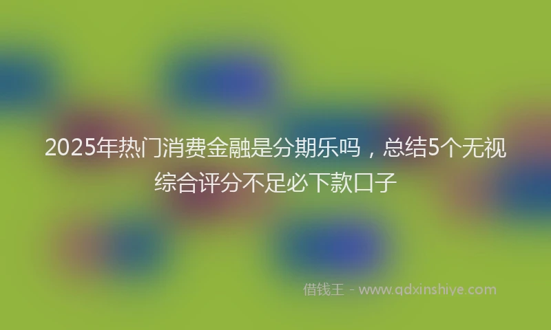 2025年热门消费金融是分期乐吗，总结5个无视综合评分不足必下款口子