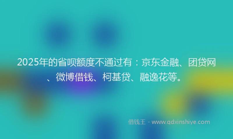 2025年的省呗额度不通过有：京东金融、团贷网、微博借钱、柯基贷、融逸花等。