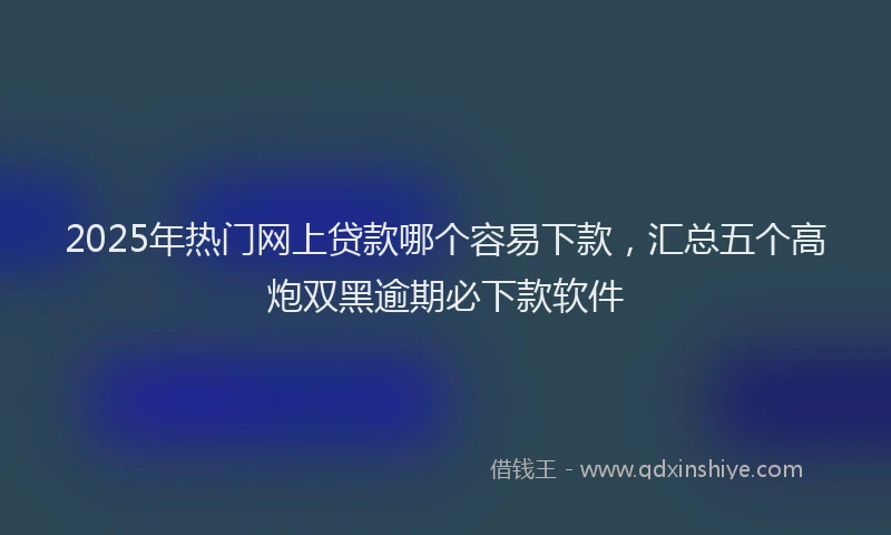 2025年热门网上贷款哪个容易下款，汇总五个高炮双黑逾期必下款软件