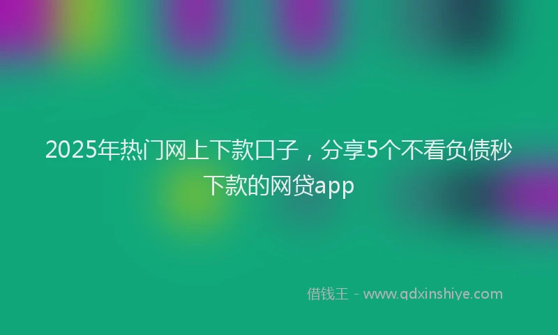 2025年热门网上下款口子，分享5个不看负债秒下款的网贷app