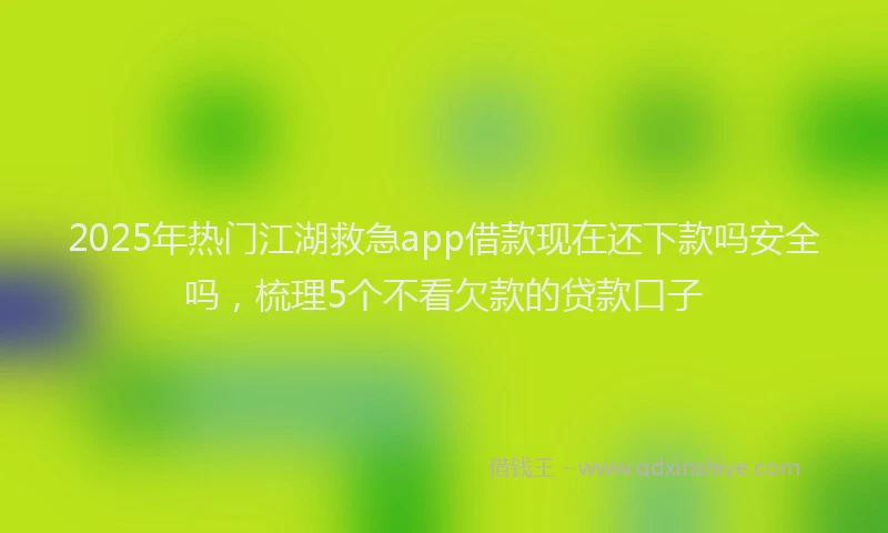 2025年热门江湖救急app借款现在还下款吗安全吗，梳理5个不看欠款的贷款口子