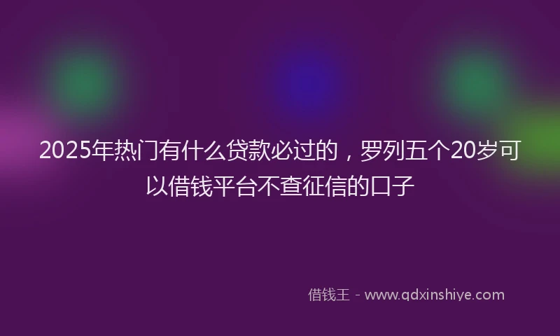 2025年热门有什么贷款必过的，罗列五个20岁可以借钱平台不查征信的口子