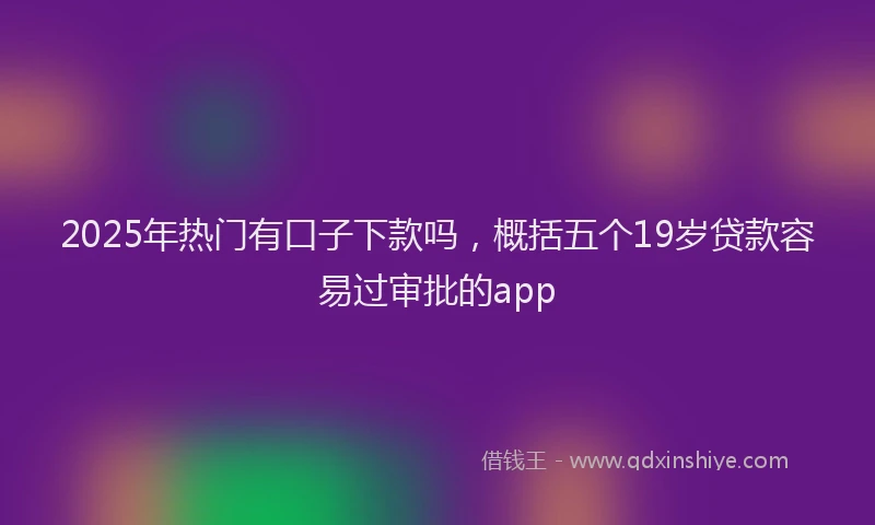 2025年热门有口子下款吗，概括五个19岁贷款容易过审批的app