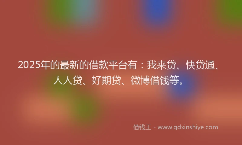 2025年的最新的借款平台有：我来贷、快贷通、人人贷、好期贷、微博借钱等。