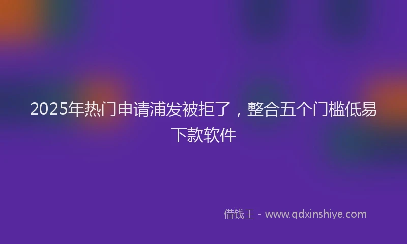 2025年热门申请浦发被拒了，整合五个门槛低易下款软件
