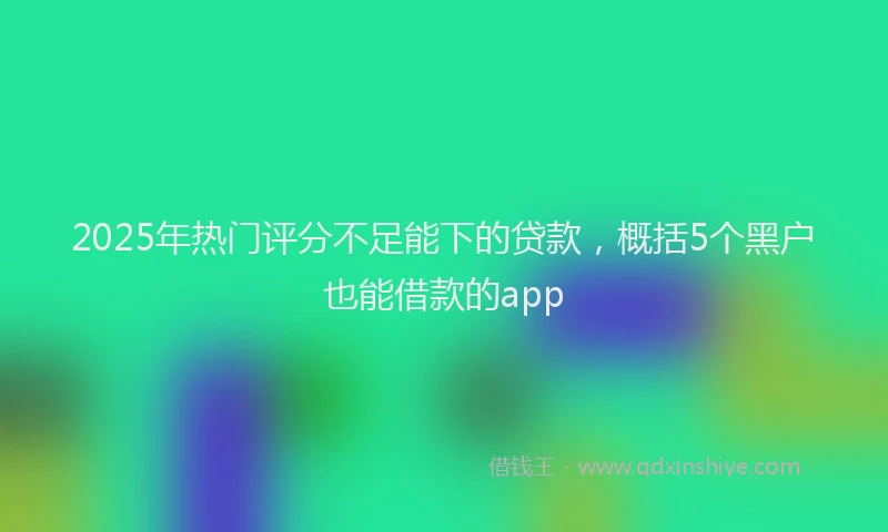 2025年热门评分不足能下的贷款，概括5个黑户也能借款的app