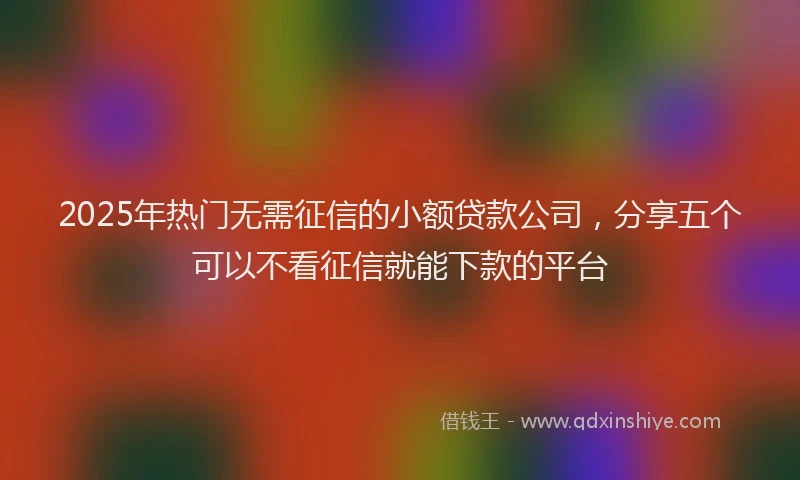 2025年热门无需征信的小额贷款公司，分享五个可以不看征信就能下款的平台