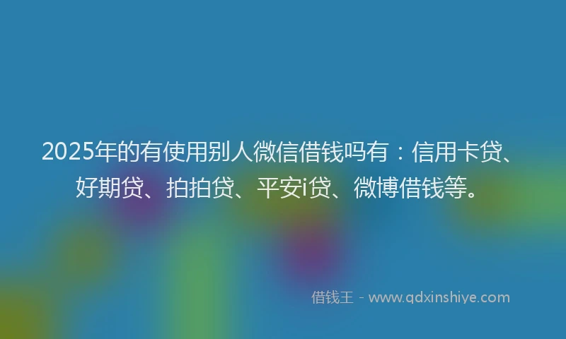 2025年的有使用别人微信借钱吗有：信用卡贷、好期贷、拍拍贷、平安i贷、微博借钱等。