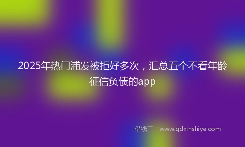 2025年热门浦发被拒好多次，汇总五个不看年龄征信负债的app