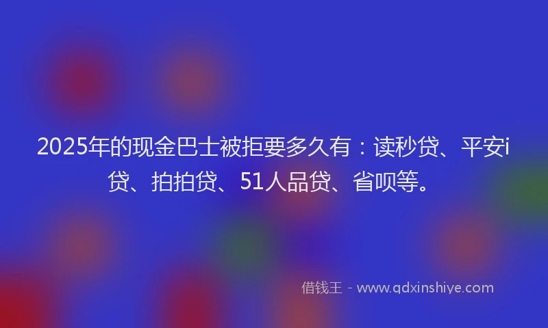 2025年的现金巴士被拒要多久有：读秒贷、平安i贷、拍拍贷、51人品贷、省呗等。