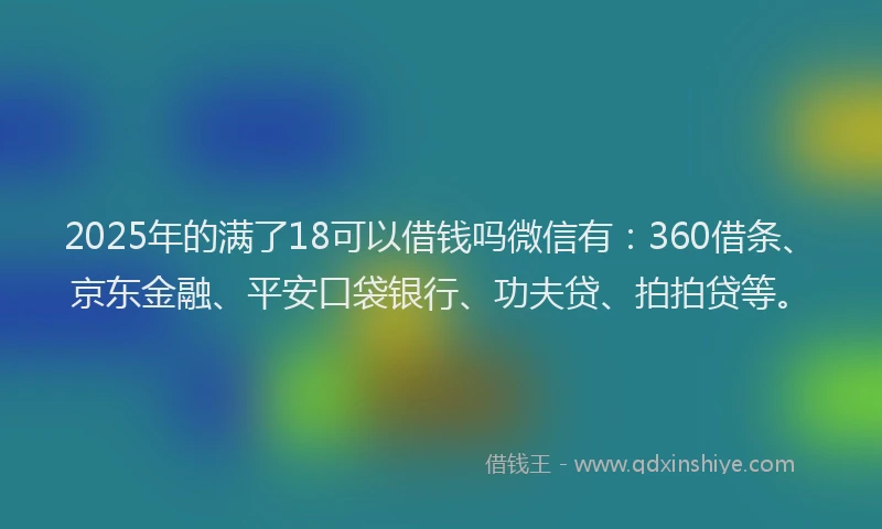 2025年的满了18可以借钱吗微信有：360借条、京东金融、平安口袋银行、功夫贷、拍拍贷等。