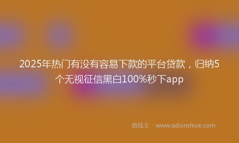2025年热门有没有容易下款的平台贷款，归纳5个无视征信黑白100%秒下app