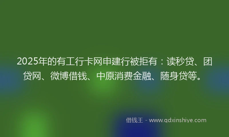 2025年的有工行卡网申建行被拒有：读秒贷、团贷网、微博借钱、中原消费金融、随身贷等。