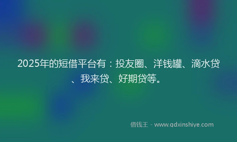 2025年的短借平台有：投友圈、洋钱罐、滴水贷、我来贷、好期贷等。