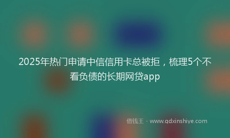 2025年热门申请中信信用卡总被拒，梳理5个不看负债的长期网贷app