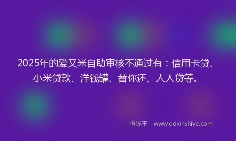 2025年的爱又米自助审核不通过有：信用卡贷、小米贷款、洋钱罐、替你还、人人贷等。