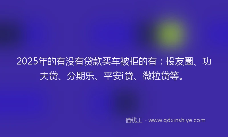 2025年的有没有贷款买车被拒的有：投友圈、功夫贷、分期乐、平安i贷、微粒贷等。