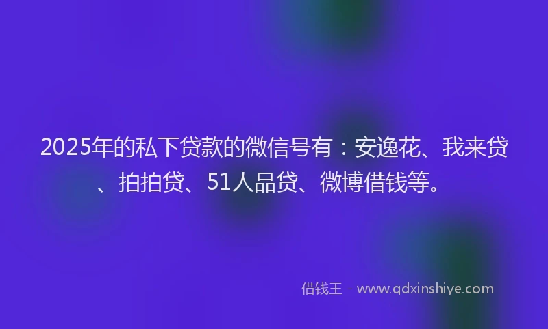 2025年的私下贷款的微信号有：安逸花、我来贷、拍拍贷、51人品贷、微博借钱等。