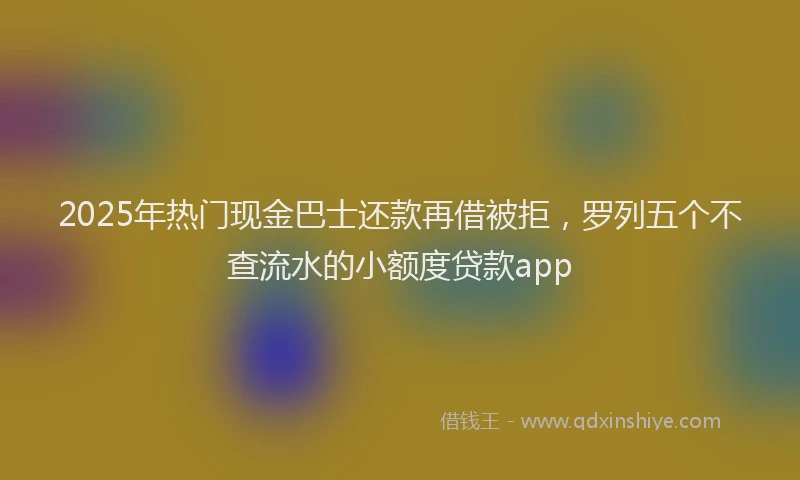 2025年热门现金巴士还款再借被拒，罗列五个不查流水的小额度贷款app