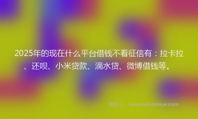 2025年的现在什么平台借钱不看征信有：拉卡拉、还呗、小米贷款、滴水贷、微博借钱等。