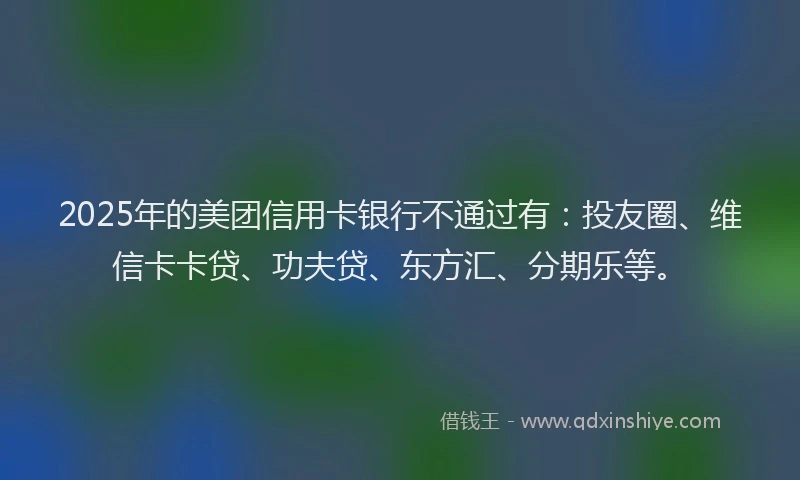2025年的美团信用卡银行不通过有：投友圈、维信卡卡贷、功夫贷、东方汇、分期乐等。