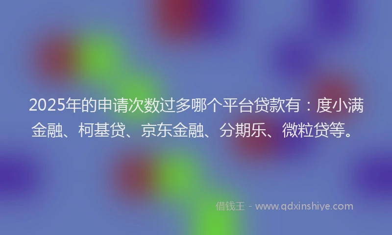 2025年的申请次数过多哪个平台贷款有：度小满金融、柯基贷、京东金融、分期乐、微粒贷等。