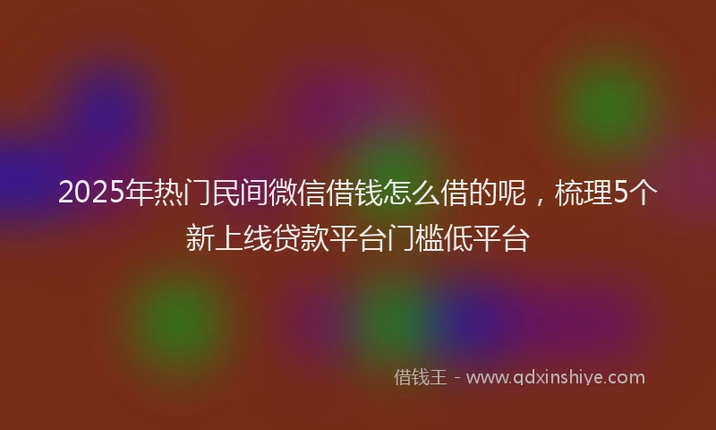 2025年热门民间微信借钱怎么借的呢，梳理5个新上线贷款平台门槛低平台